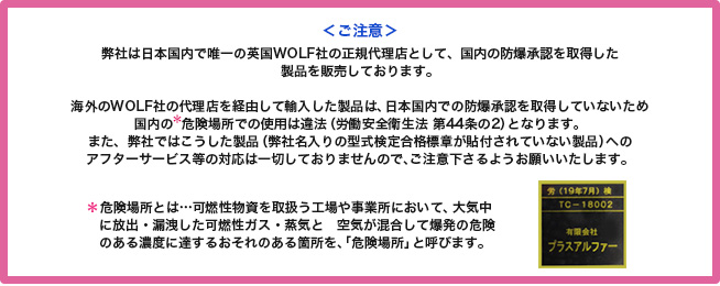 ＜ご注意＞　弊社は日本国内で唯一の英国WOLF社の正規代理店として、国内の防爆承認を取得した製品を販売しております。日本国内において海外の代理店を経由して輸入した製品の場合、日本国内での防爆承認を取得していないため、国内の＊危険場所での使用は違法（労働安全衛生法 第44条の2）となり使用することができません。
	また、弊社ではこうした製品（会社名入りの型式検定合格標章が貼付されていない製品）へのアフターサービス等の対応は一切しておりませんので、ご注意下さるようお願いいたします。
	＊可燃性物資を取扱う工場や事業所において、大気中に放出・漏洩した可燃性ガス・蒸気と空気が混合して爆発の危険のある濃度に達するおそれのある箇所を、「危険場所」と呼びます。